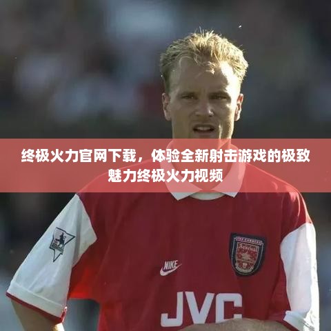 终极火力官网下载，体验全新射击游戏的极致魅力终极火力视频