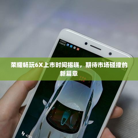 荣耀畅玩6X上市时间揭晓，期待市场碰撞的新篇章
