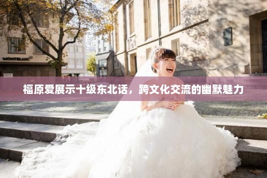 福原爱展示十级东北话，跨文化交流的幽默魅力