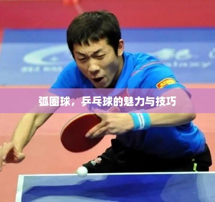 弧圈球，乒乓球的魅力与技巧，乒乓球弧圈球的魅力与技巧解析