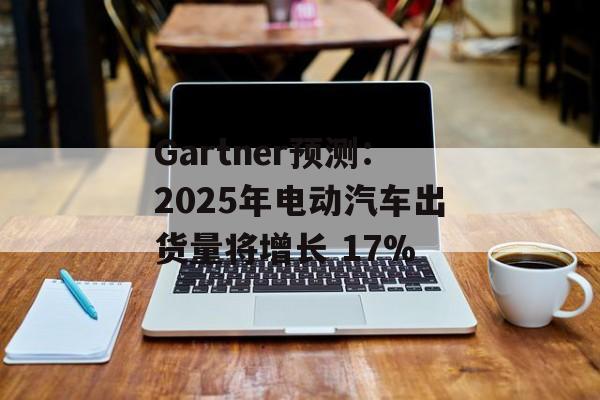 Gartner预测：2025年电动汽车出货量将增长 17%