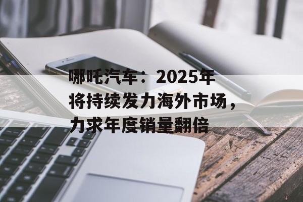 哪吒汽车：2025年将持续发力海外市场，力求年度销量翻倍