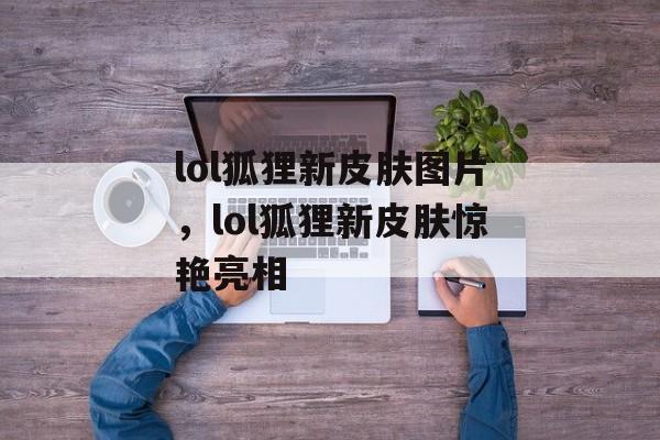 lol狐狸新皮肤图片,lol狐狸新皮肤惊艳亮相 lol狐狸新皮肤图片,lol狐狸新皮肤惊艳亮相