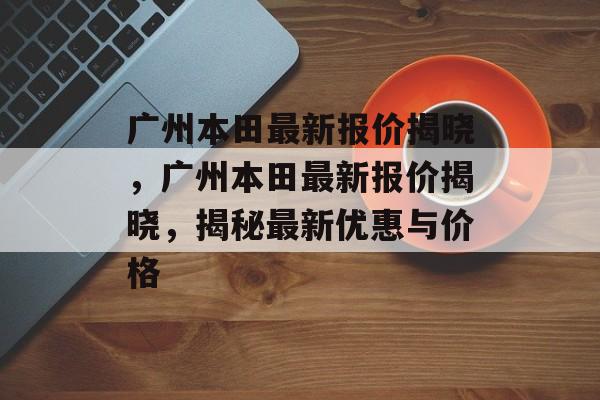 广州本田最新报价揭晓，广州本田最新报价揭晓，揭秘最新优惠与价格