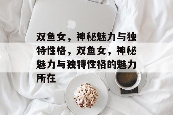 双鱼女，神秘魅力与独特性格，双鱼女，神秘魅力与独特性格的魅力所在