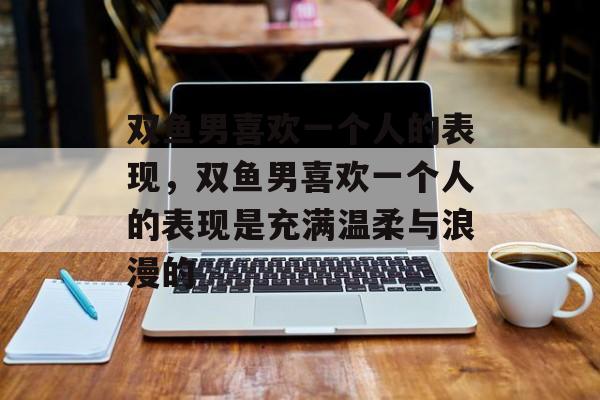 双鱼男喜欢一个人的表现，双鱼男喜欢一个人的表现是充满温柔与浪漫的