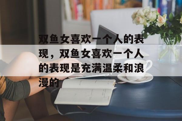 双鱼女喜欢一个人的表现，双鱼女喜欢一个人的表现是充满温柔和浪漫的