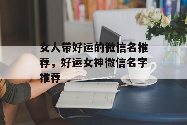 女人带好运的微信名推荐，好运女神微信名字推荐