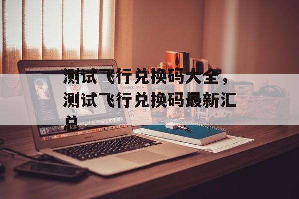 测试飞行兑换码大全，测试飞行兑换码最新汇总，测试飞行兑换码最新汇总，最新兑换码一览