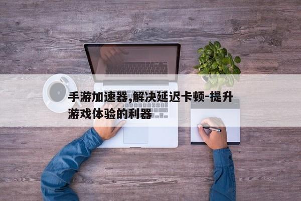 手游加速器,解决延迟卡顿-提升游戏体验的利器