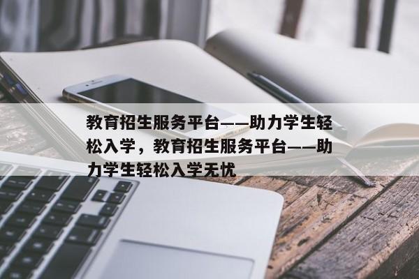 教育招生服务平台——助力学生轻松入学，教育招生服务平台——助力学生轻松入学无忧