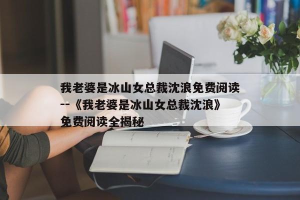 我老婆是冰山女总裁沈浪免费阅读--《我老婆是冰山女总裁沈浪》免费阅读全揭秘