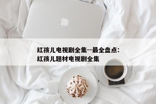 红孩儿电视剧全集--最全盘点：红孩儿题材电视剧全集