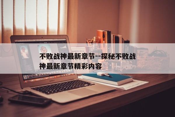 不败战神最新章节--探秘不败战神最新章节精彩内容