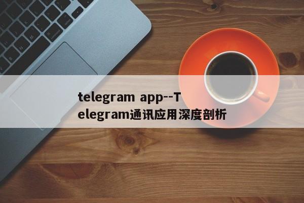 telegram app--Telegram通讯应用深度剖析
