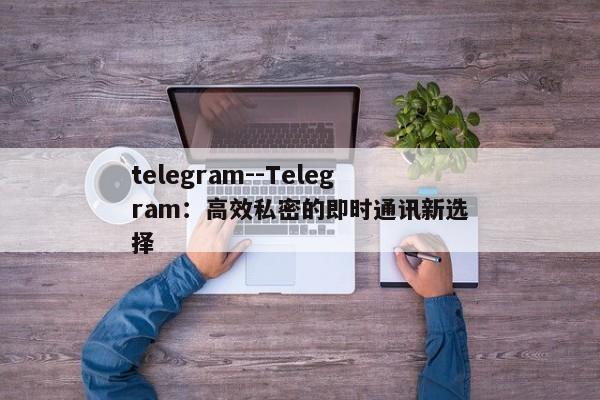 telegram--Telegram：高效私密的即时通讯新选择