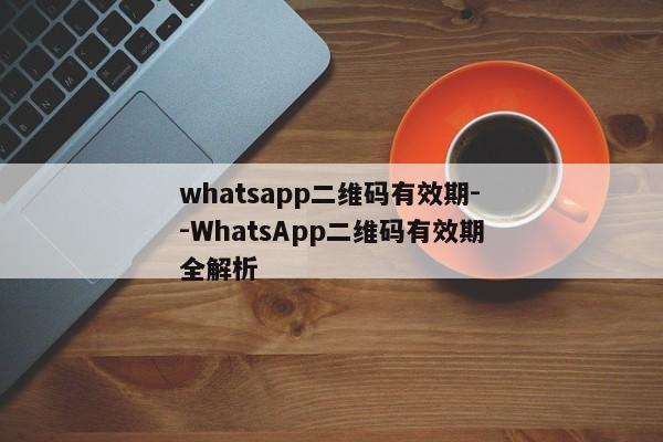 whatsapp二维码有效期--WhatsApp二维码有效期全解析