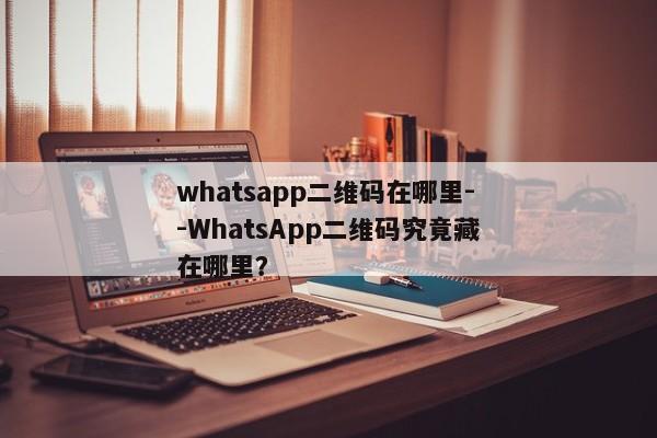 whatsapp二维码在哪里--WhatsApp二维码究竟藏在哪里？