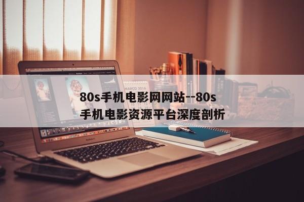 80s手机电影网网站--80s手机电影资源平台深度剖析 80s手机电影网网站--80s手机电影资源平台深度剖析
