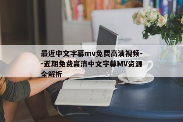 最近中文字幕mv免费高清视频--近期免费高清中文字幕MV资源全解析