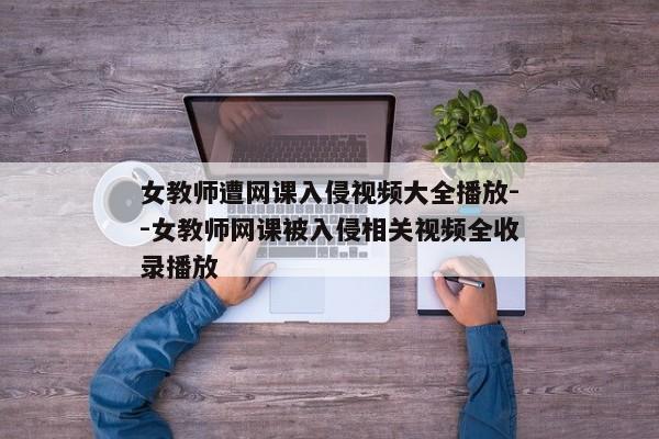 女教师遭网课入侵视频大全播放--女教师网课被入侵相关视频全收录播放