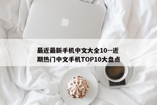 最近最新手机中文大全10--近期热门中文手机TOP10大盘点