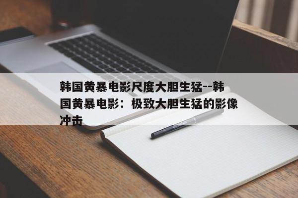 韩国黄暴电影尺度大胆生猛--韩国黄暴电影：极致大胆生猛的影像冲击