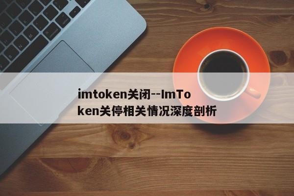 imtoken关闭--ImToken关停相关情况深度剖析