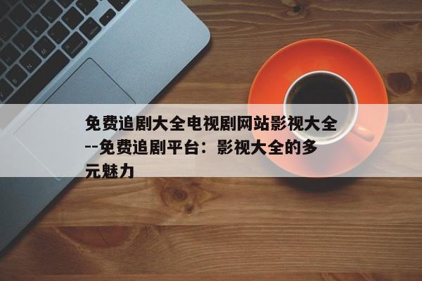 免费追剧大全电视剧网站影视大全--免费追剧平台：影视大全的多元魅力