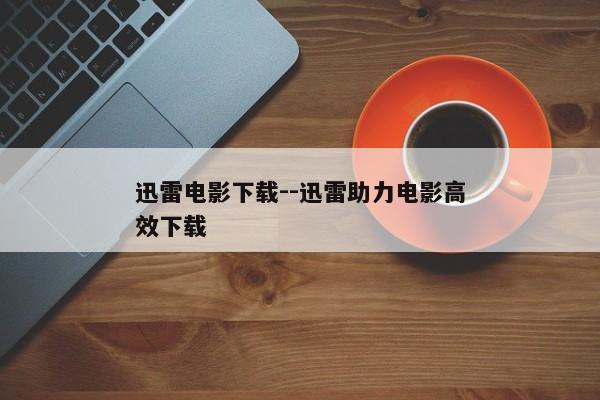 迅雷电影下载--迅雷助力电影高效下载